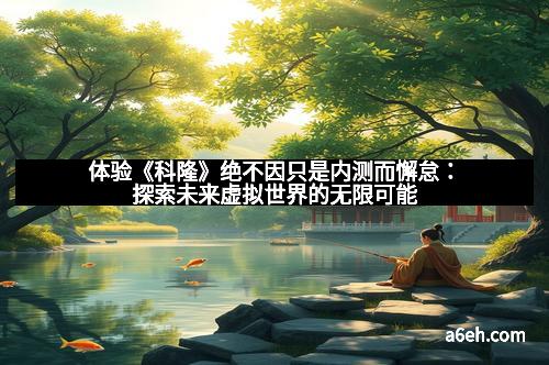 体验《科隆》绝不因只是内测而懈怠：探索未来虚拟世界的无限可能